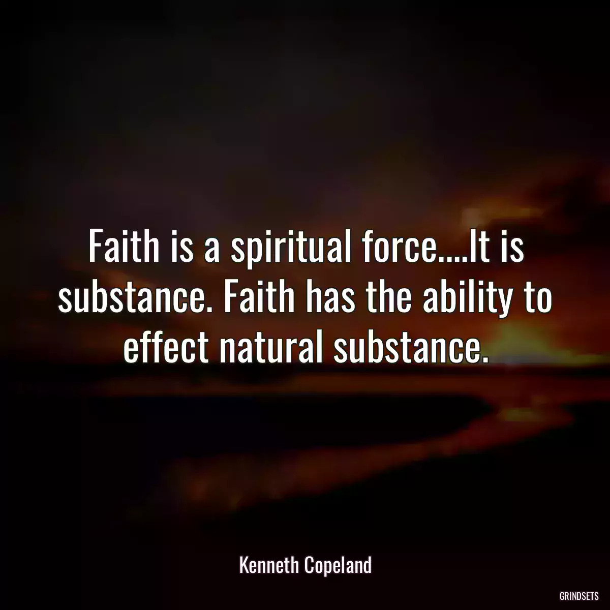 Faith is a spiritual force....It is substance. Faith has the ability to effect natural substance.