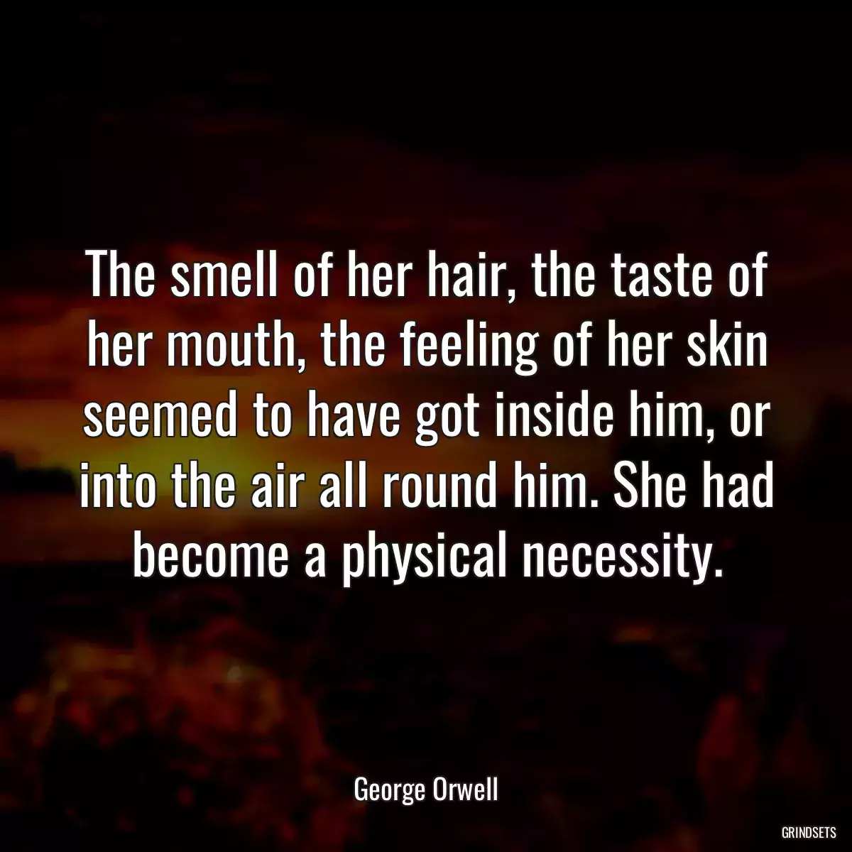 The smell of her hair, the taste of her mouth, the feeling of her skin seemed to have got inside him, or into the air all round him. She had become a physical necessity.