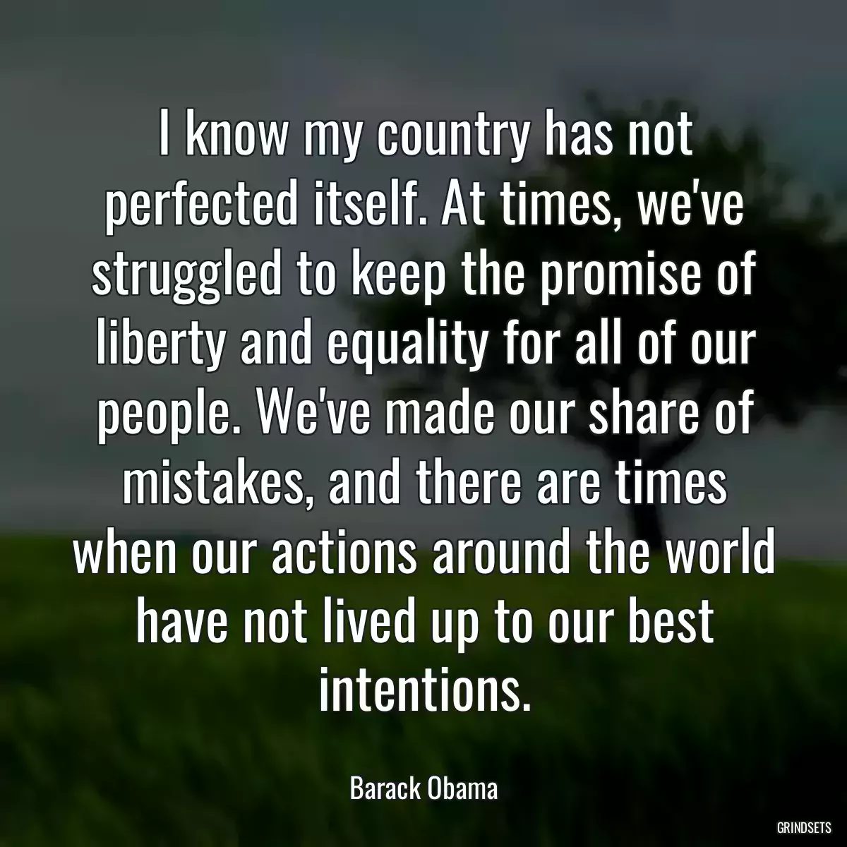 I know my country has not perfected itself. At times, we\'ve struggled to keep the promise of liberty and equality for all of our people. We\'ve made our share of mistakes, and there are times when our actions around the world have not lived up to our best intentions.