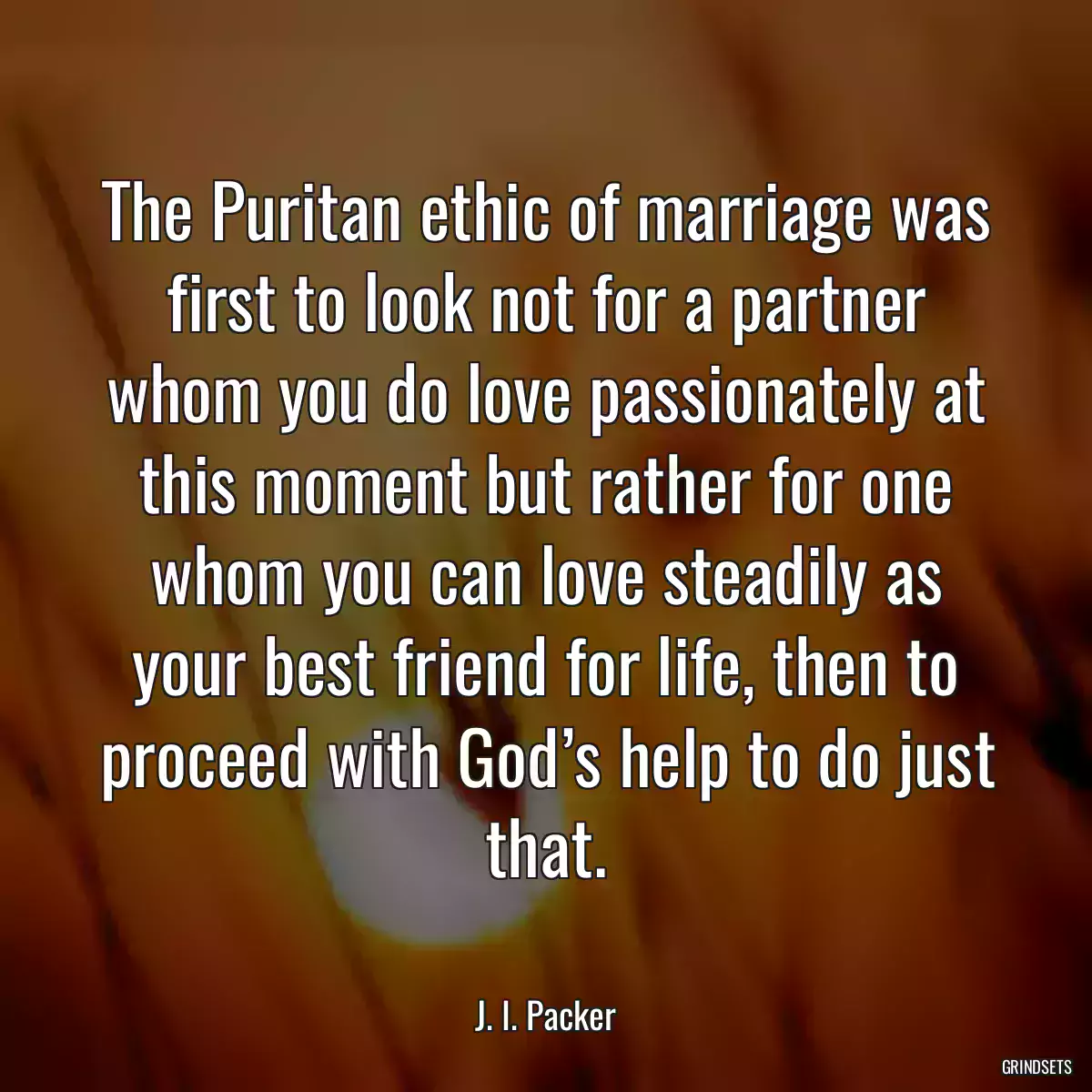 The Puritan ethic of marriage was first to look not for a partner whom you do love passionately at this moment but rather for one whom you can love steadily as your best friend for life, then to proceed with God’s help to do just that.