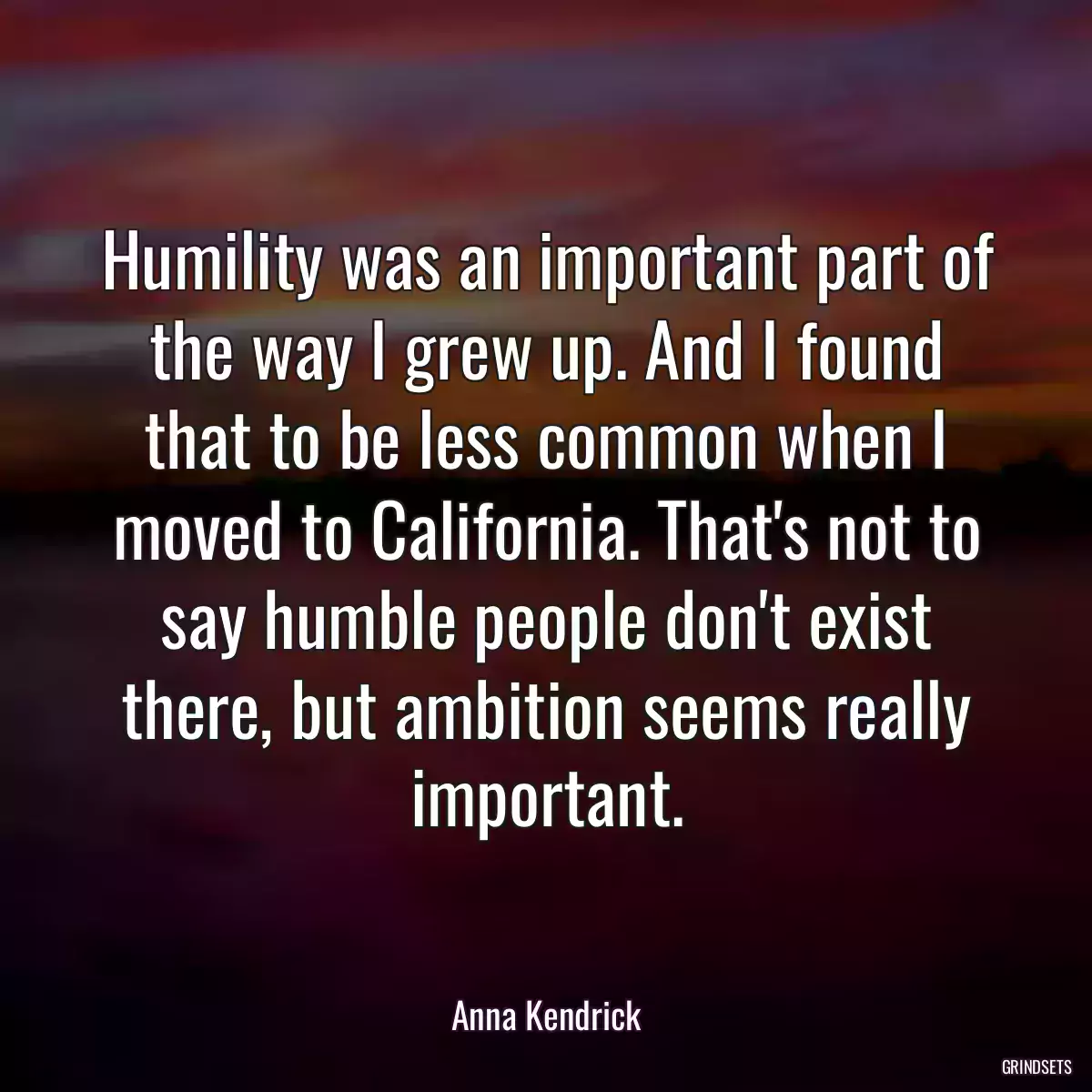 Humility was an important part of the way I grew up. And I found that to be less common when I moved to California. That\'s not to say humble people don\'t exist there, but ambition seems really important.