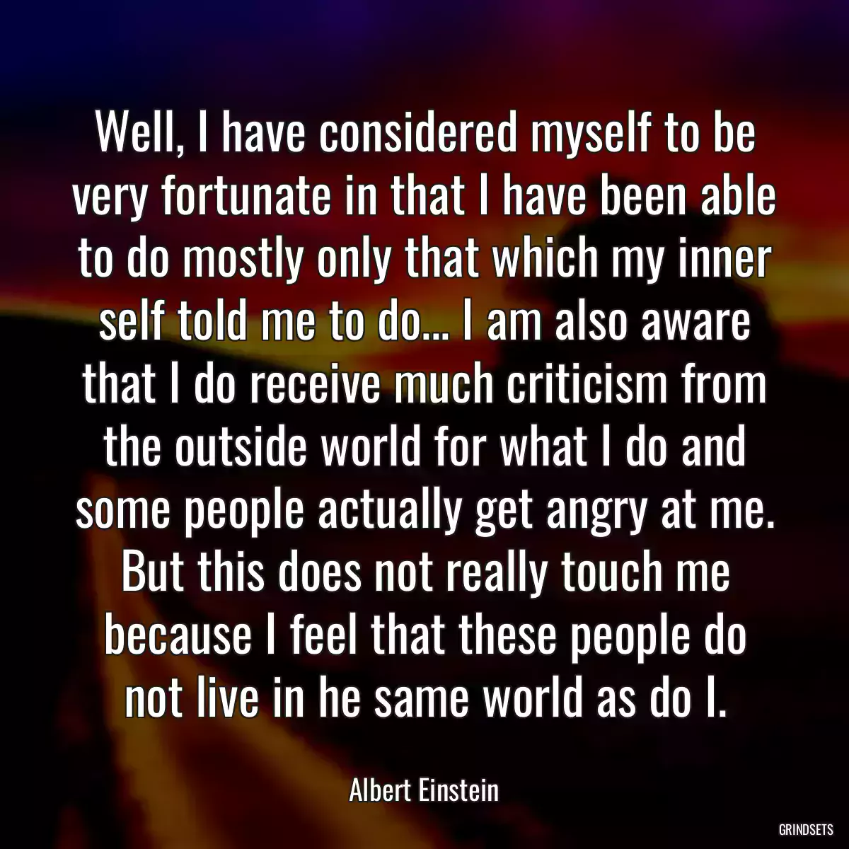 Well, I have considered myself to be very fortunate in that I have been able to do mostly only that which my inner self told me to do... I am also aware that I do receive much criticism from the outside world for what I do and some people actually get angry at me. But this does not really touch me because I feel that these people do not live in he same world as do I.