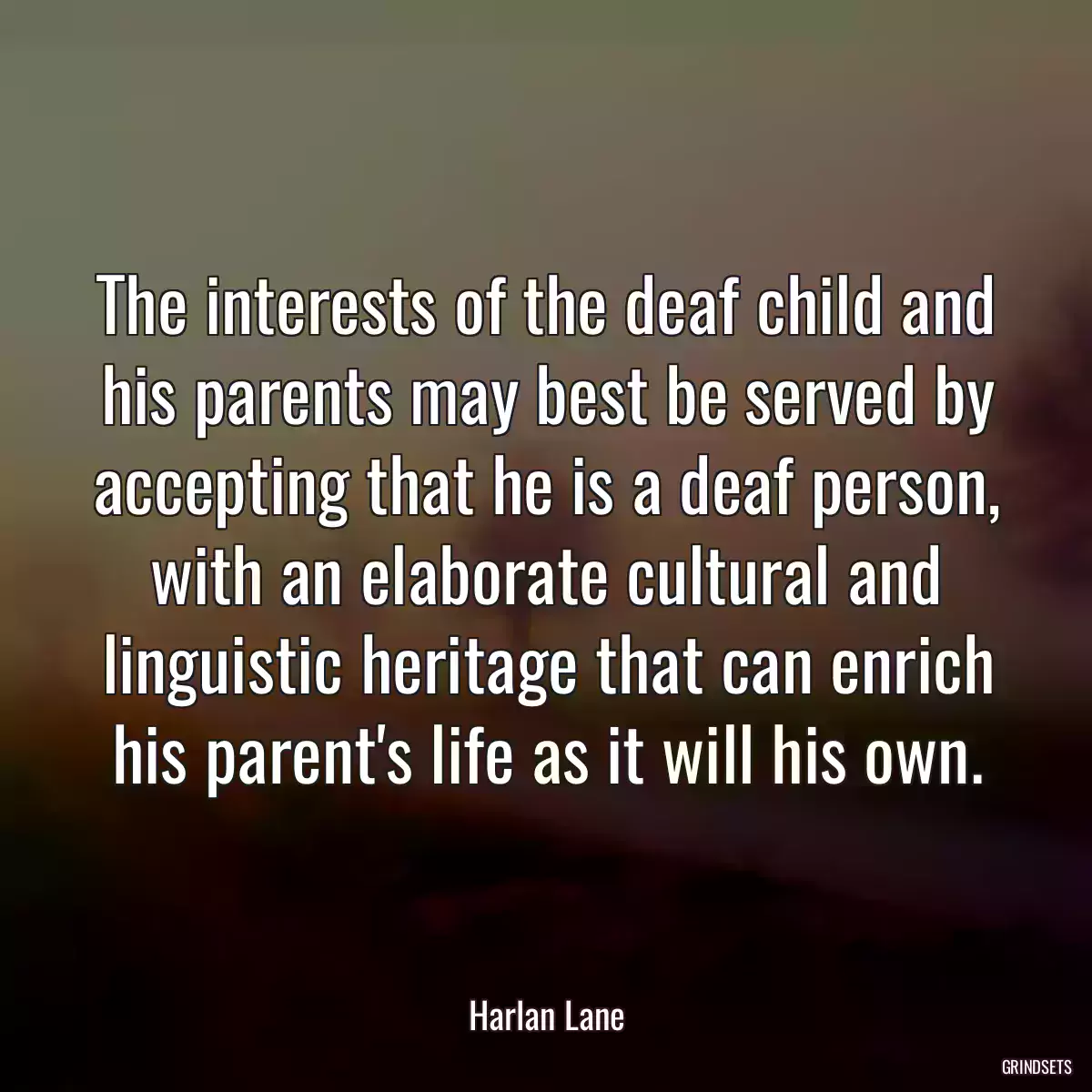 The interests of the deaf child and his parents may best be served by accepting that he is a deaf person, with an elaborate cultural and linguistic heritage that can enrich his parent\'s life as it will his own.