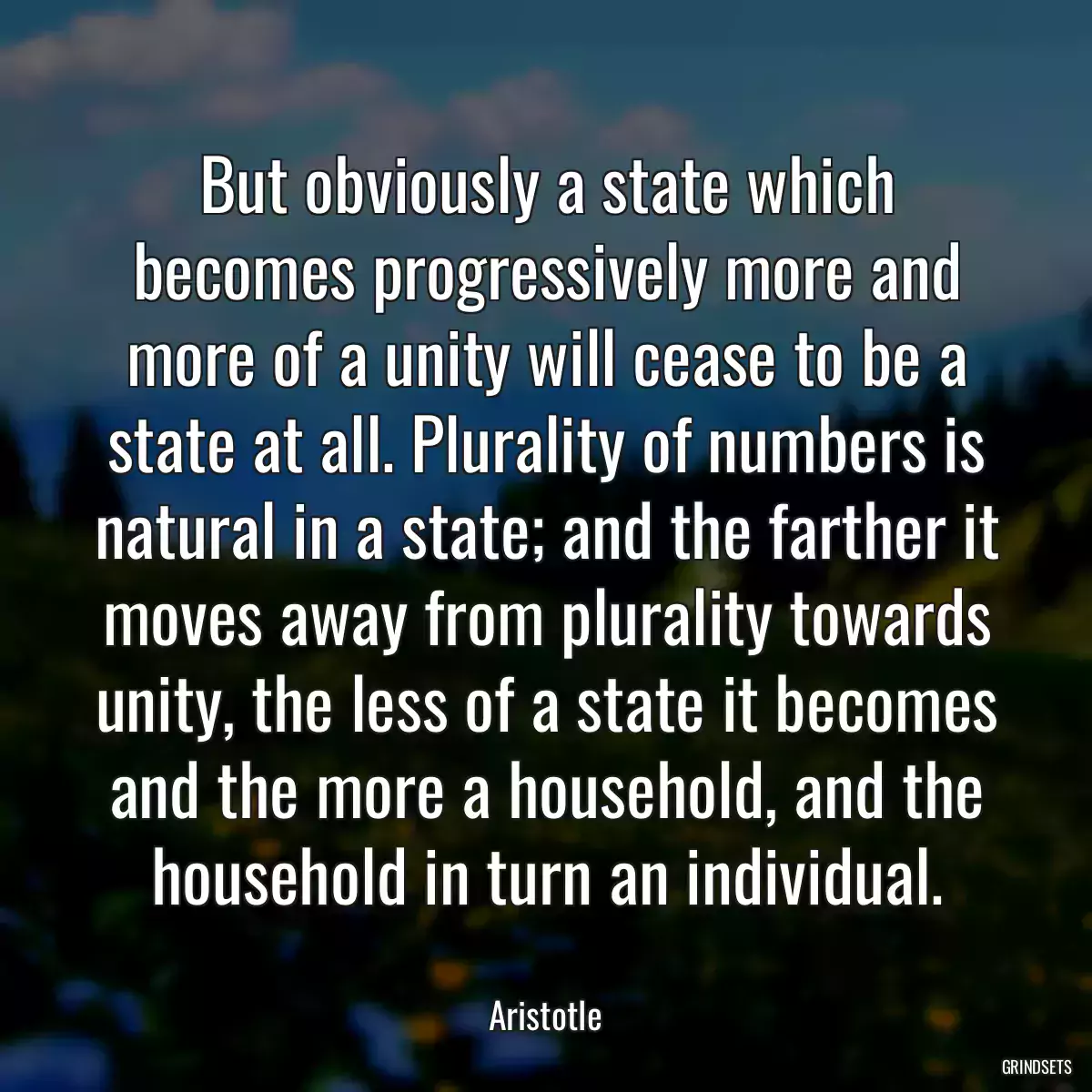 But obviously a state which becomes progressively more and more of a unity will cease to be a state at all. Plurality of numbers is natural in a state; and the farther it moves away from plurality towards unity, the less of a state it becomes and the more a household, and the household in turn an individual.