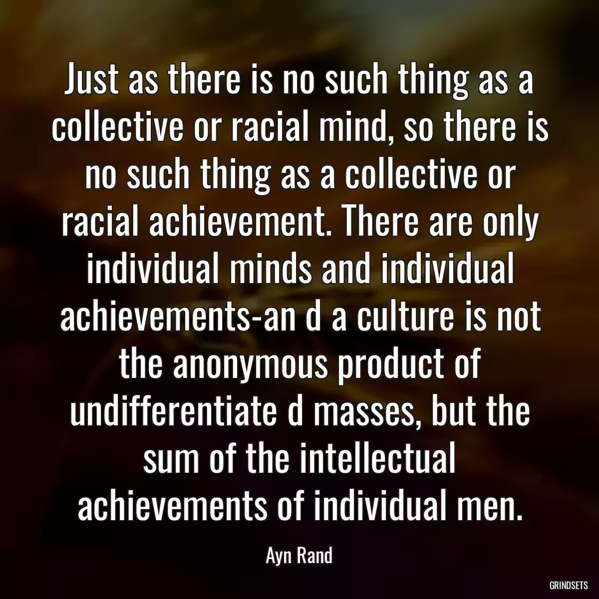 Just as there is no such thing as a collective or racial mind, so there is no such thing as a collective or racial achievement. There are only individual minds and individual achievements-an d a culture is not the anonymous product of undifferentiate d masses, but the sum of the intellectual achievements of individual men.