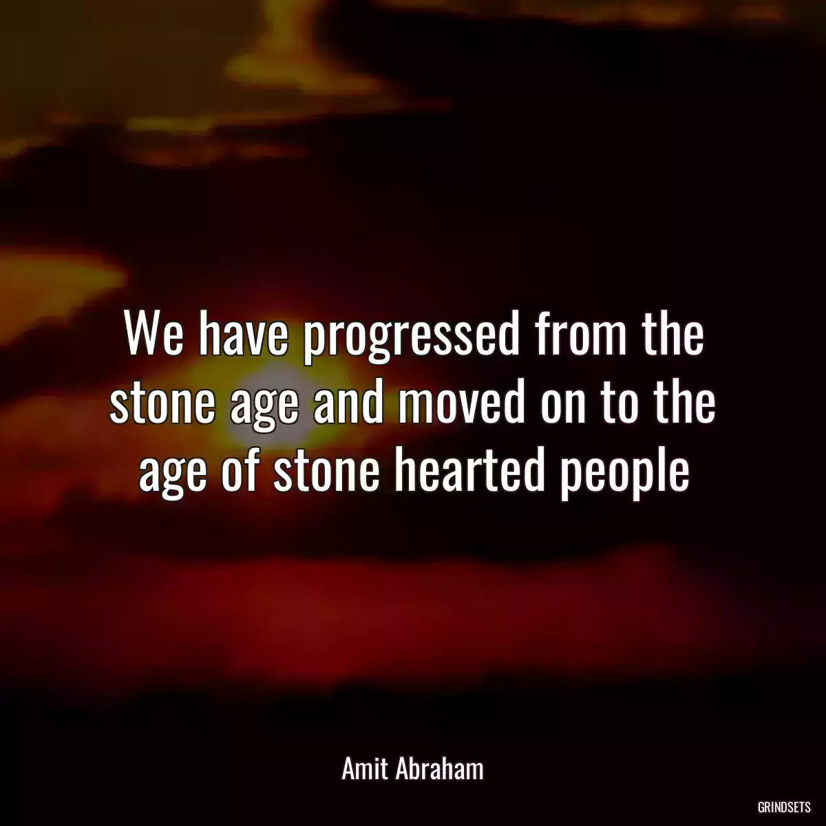 We have progressed from the stone age and moved on to the age of stone hearted people