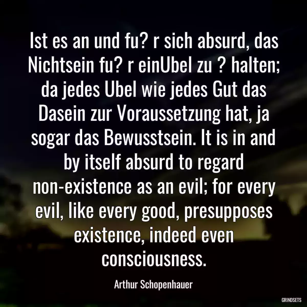 Ist es an und fu? r sich absurd, das Nichtsein fu? r einUbel zu ? halten; da jedes Ubel wie jedes Gut das Dasein zur Voraussetzung hat, ja sogar das Bewusstsein. It is in and by itself absurd to regard non-existence as an evil; for every evil, like every good, presupposes existence, indeed even consciousness.