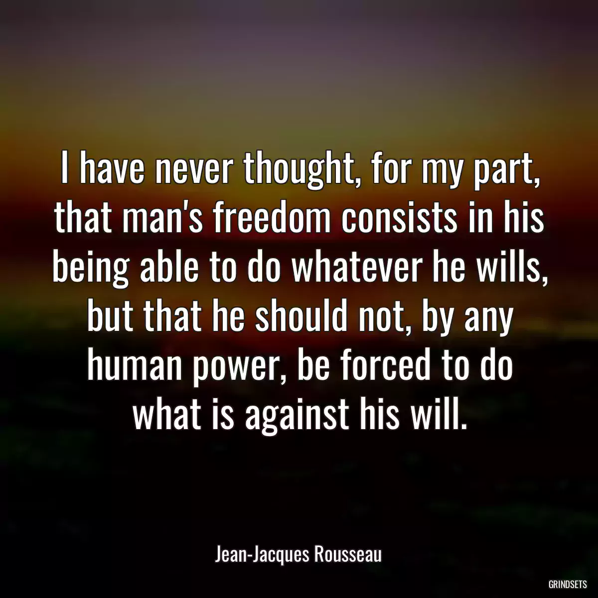 I have never thought, for my part, that man\'s freedom consists in his being able to do whatever he wills, but that he should not, by any human power, be forced to do what is against his will.