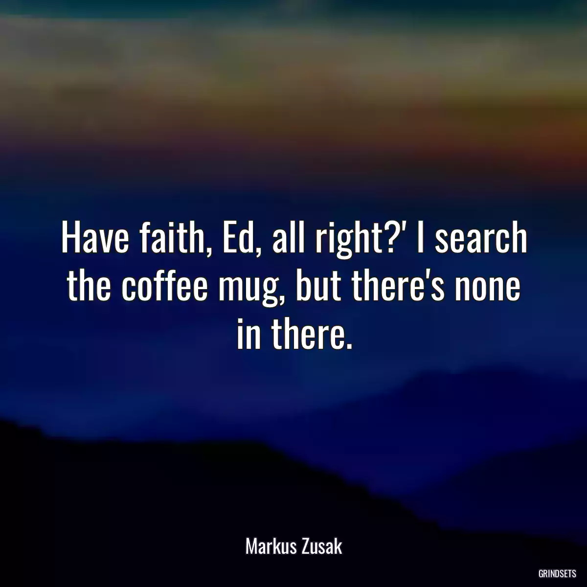 Have faith, Ed, all right?\' I search the coffee mug, but there\'s none in there.