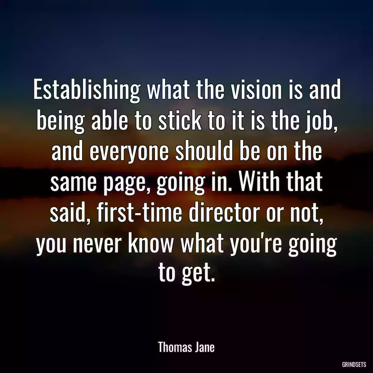 Establishing what the vision is and being able to stick to it is the job, and everyone should be on the same page, going in. With that said, first-time director or not, you never know what you\'re going to get.