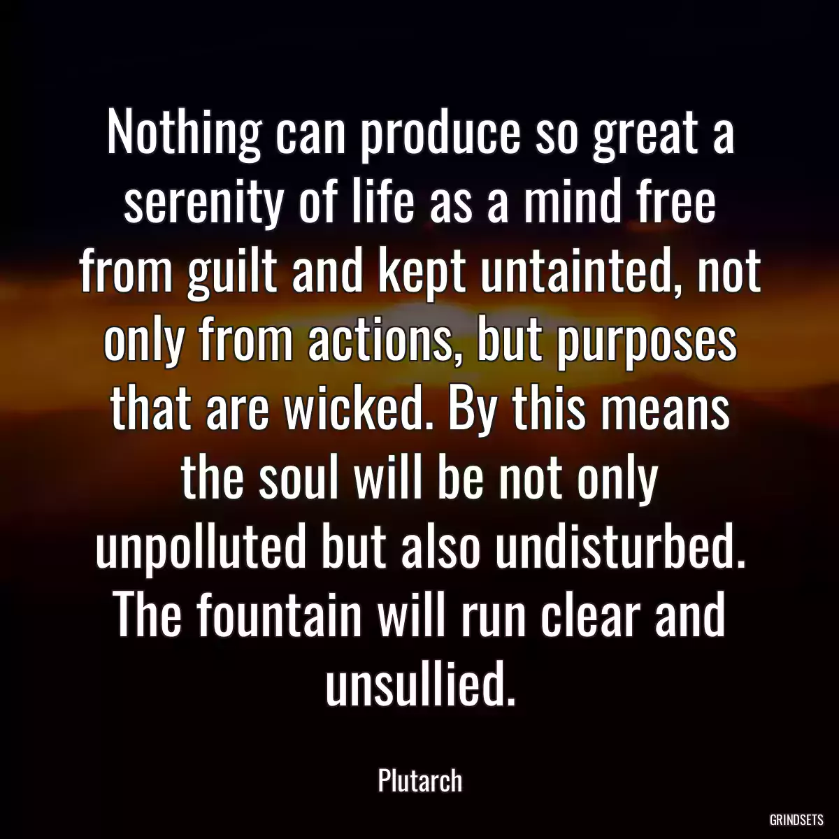 Nothing can produce so great a serenity of life as a mind free from guilt and kept untainted, not only from actions, but purposes that are wicked. By this means the soul will be not only unpolluted but also undisturbed. The fountain will run clear and unsullied.