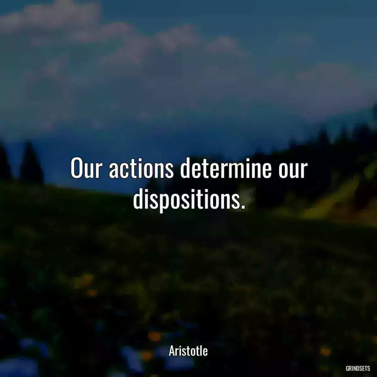 Our actions determine our dispositions.