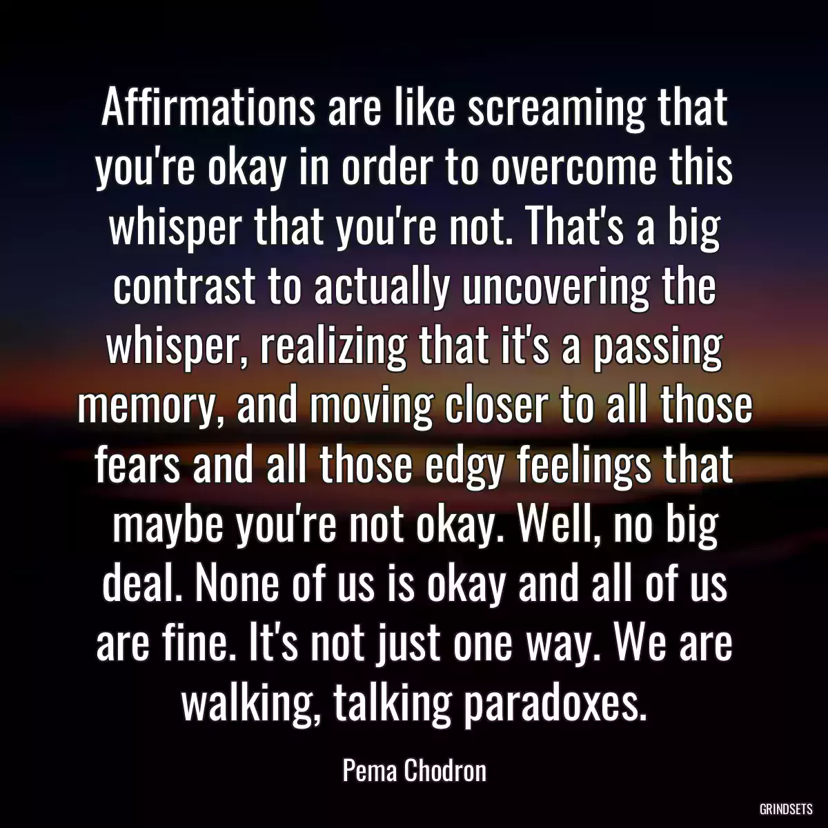 Affirmations are like screaming that you\'re okay in order to overcome this whisper that you\'re not. That\'s a big contrast to actually uncovering the whisper, realizing that it\'s a passing memory, and moving closer to all those fears and all those edgy feelings that maybe you\'re not okay. Well, no big deal. None of us is okay and all of us are fine. It\'s not just one way. We are walking, talking paradoxes.