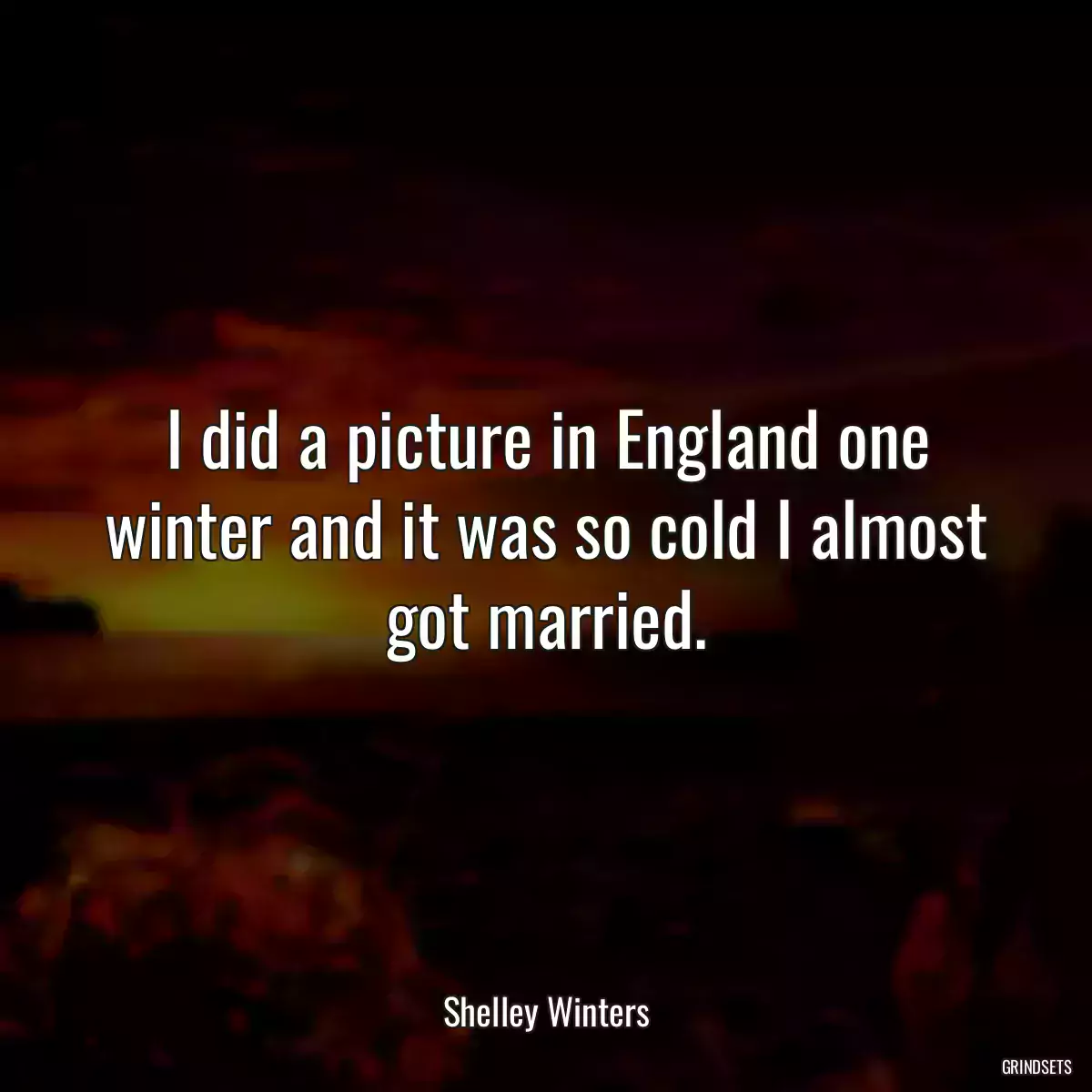 I did a picture in England one winter and it was so cold I almost got married.