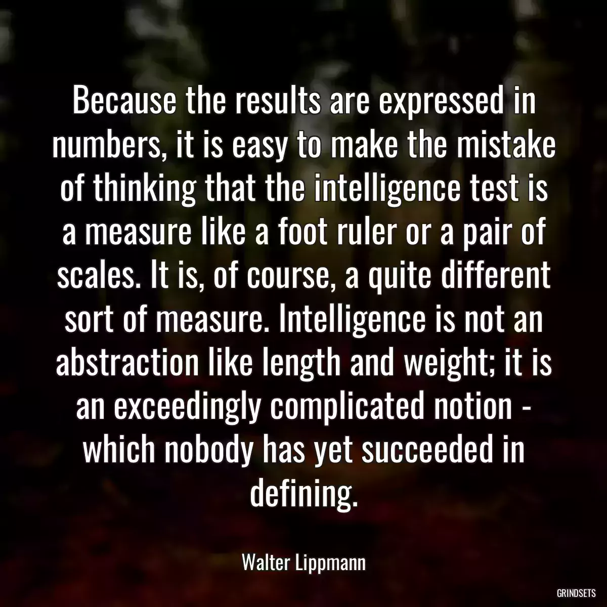 Because the results are expressed in numbers, it is easy to make the mistake of thinking that the intelligence test is a measure like a foot ruler or a pair of scales. It is, of course, a quite different sort of measure. Intelligence is not an abstraction like length and weight; it is an exceedingly complicated notion - which nobody has yet succeeded in defining.