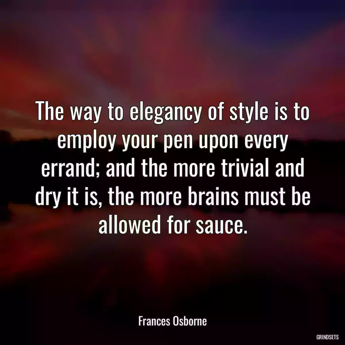 The way to elegancy of style is to employ your pen upon every errand; and the more trivial and dry it is, the more brains must be allowed for sauce.