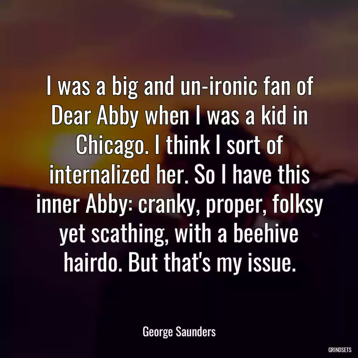 I was a big and un-ironic fan of Dear Abby when I was a kid in Chicago. I think I sort of internalized her. So I have this inner Abby: cranky, proper, folksy yet scathing, with a beehive hairdo. But that\'s my issue.