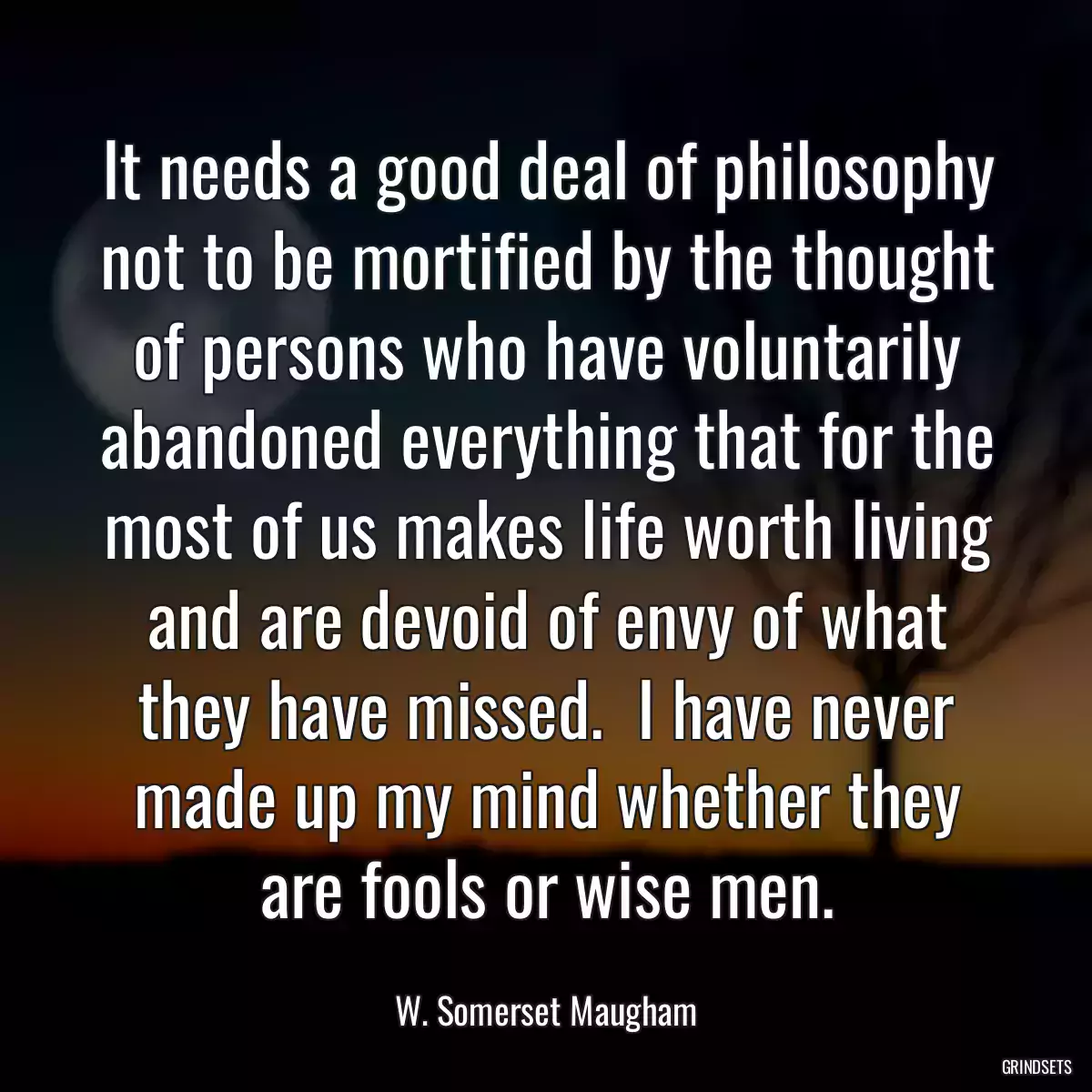 It needs a good deal of philosophy not to be mortified by the thought of persons who have voluntarily abandoned everything that for the most of us makes life worth living and are devoid of envy of what they have missed.  I have never made up my mind whether they are fools or wise men.