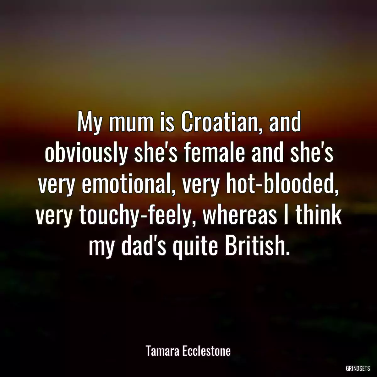 My mum is Croatian, and obviously she\'s female and she\'s very emotional, very hot-blooded, very touchy-feely, whereas I think my dad\'s quite British.