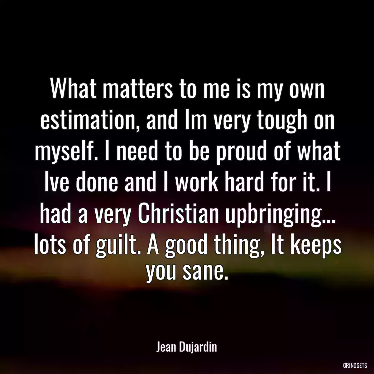 What matters to me is my own estimation, and Im very tough on myself. I need to be proud of what Ive done and I work hard for it. I had a very Christian upbringing... lots of guilt. A good thing, It keeps you sane.