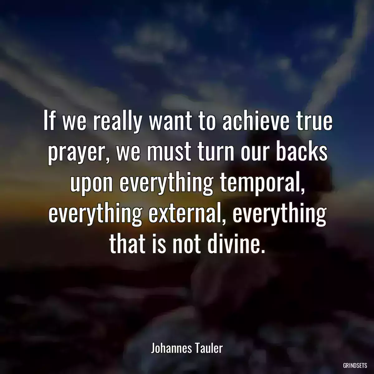 If we really want to achieve true prayer, we must turn our backs upon everything temporal, everything external, everything that is not divine.