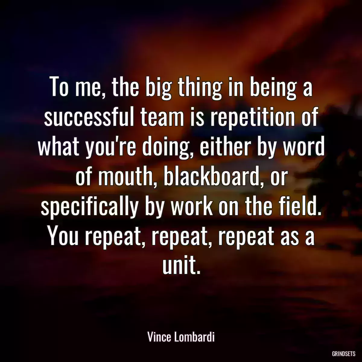 To me, the big thing in being a successful team is repetition of what you\'re doing, either by word of mouth, blackboard, or specifically by work on the field. You repeat, repeat, repeat as a unit.