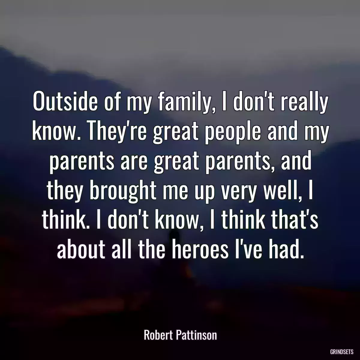 Outside of my family, I don\'t really know. They\'re great people and my parents are great parents, and they brought me up very well, I think. I don\'t know, I think that\'s about all the heroes I\'ve had.