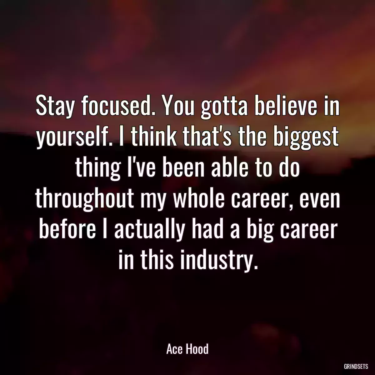 Stay focused. You gotta believe in yourself. I think that\'s the biggest thing I\'ve been able to do throughout my whole career, even before I actually had a big career in this industry.