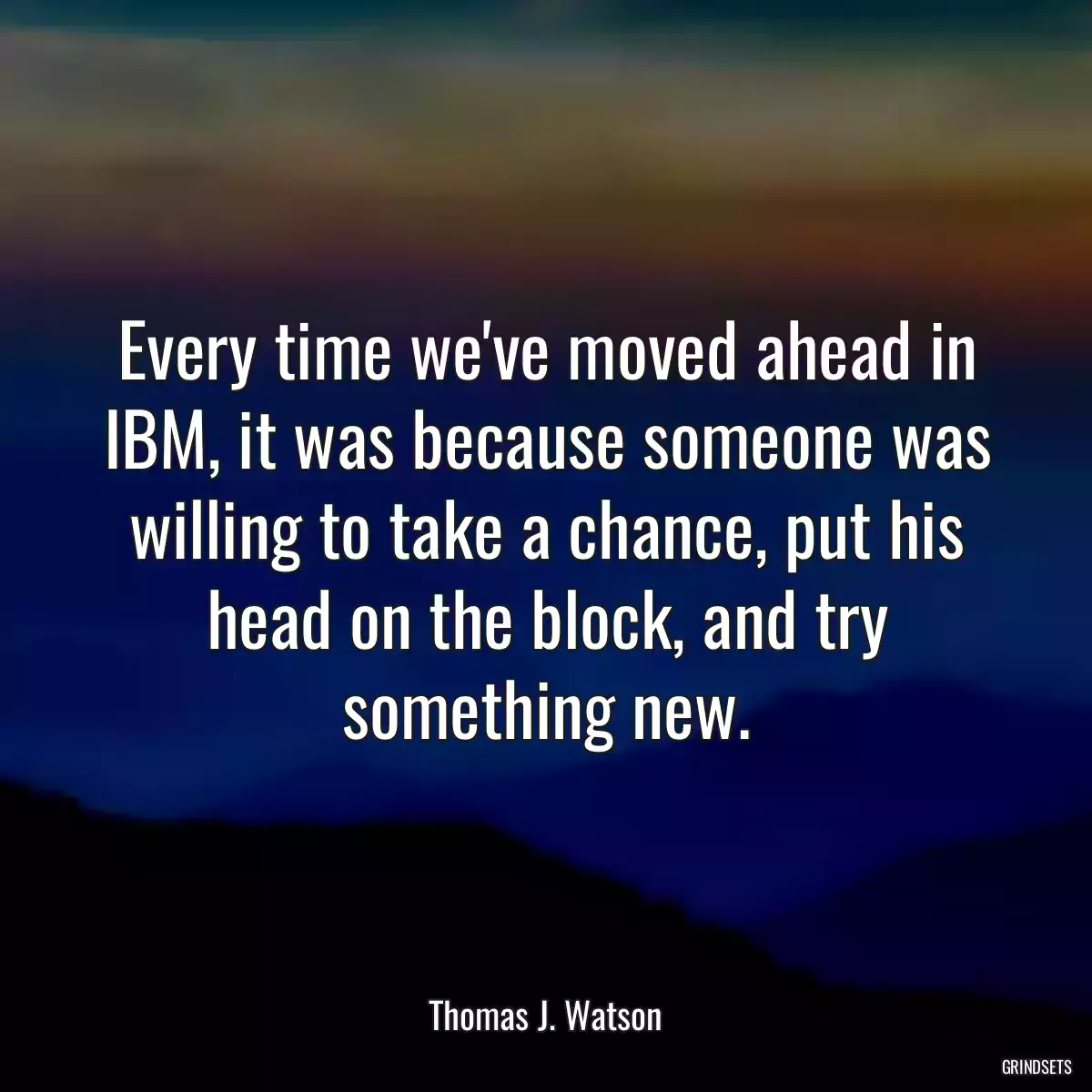 Every time we\'ve moved ahead in IBM, it was because someone was willing to take a chance, put his head on the block, and try something new.