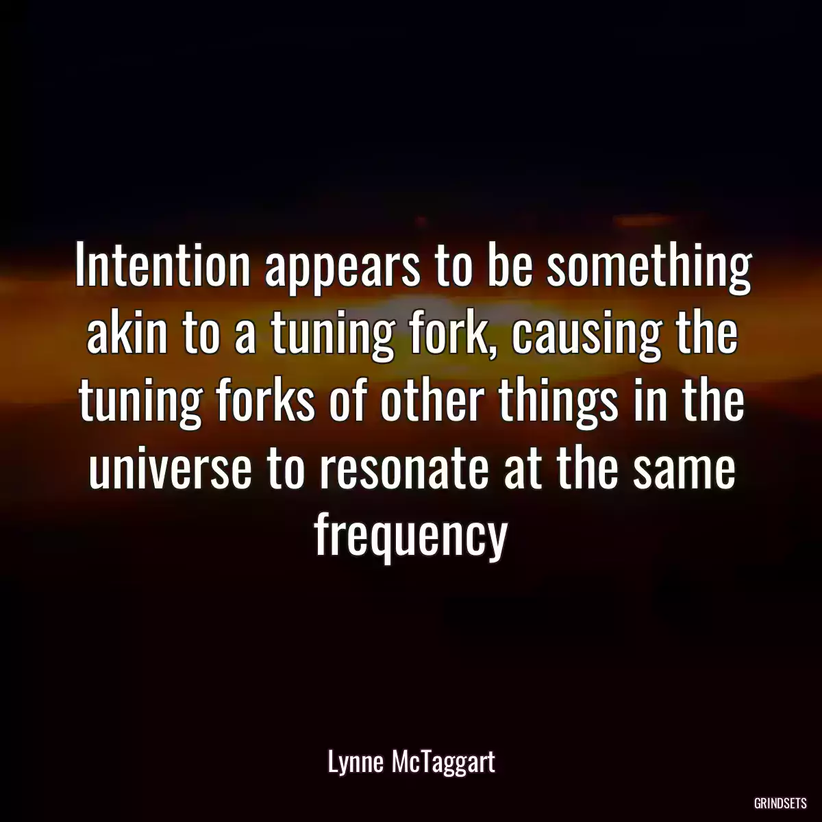 Intention appears to be something akin to a tuning fork, causing the tuning forks of other things in the universe to resonate at the same frequency