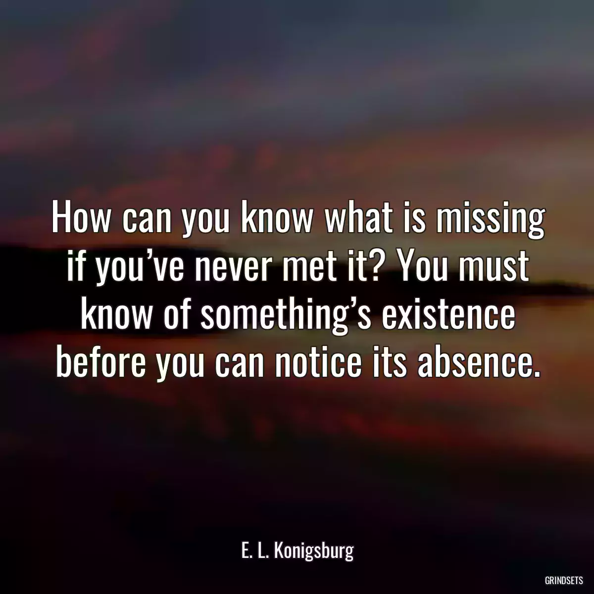 How can you know what is missing if you’ve never met it? You must know of something’s existence before you can notice its absence.