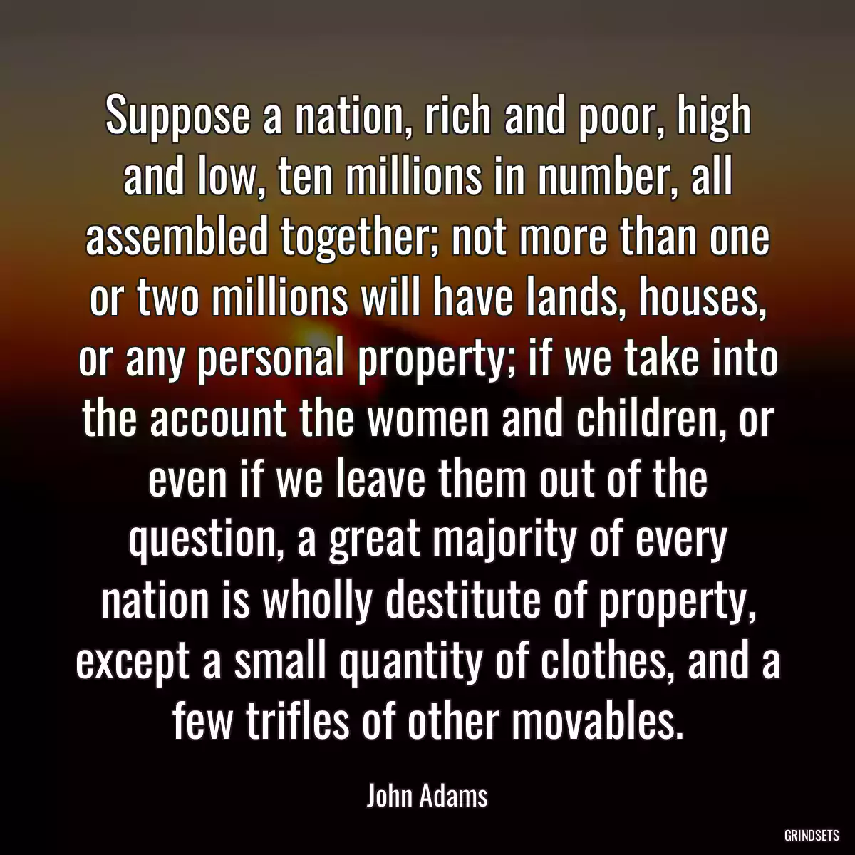 Suppose a nation, rich and poor, high and low, ten millions in number, all assembled together; not more than one or two millions will have lands, houses, or any personal property; if we take into the account the women and children, or even if we leave them out of the question, a great majority of every nation is wholly destitute of property, except a small quantity of clothes, and a few trifles of other movables.