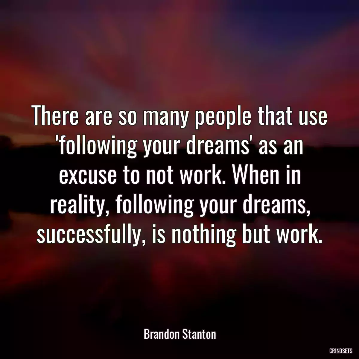 There are so many people that use \'following your dreams\' as an excuse to not work. When in reality, following your dreams, successfully, is nothing but work.