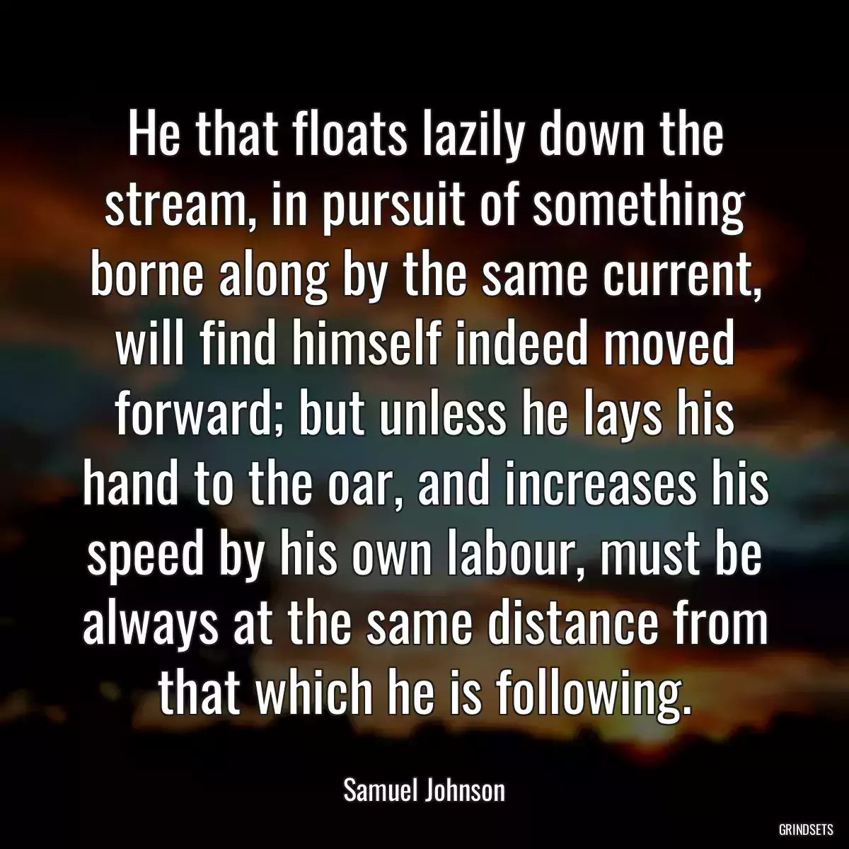 He that floats lazily down the stream, in pursuit of something borne along by the same current, will find himself indeed moved forward; but unless he lays his hand to the oar, and increases his speed by his own labour, must be always at the same distance from that which he is following.