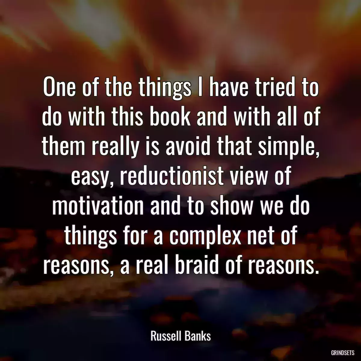 One of the things I have tried to do with this book and with all of them really is avoid that simple, easy, reductionist view of motivation and to show we do things for a complex net of reasons, a real braid of reasons.