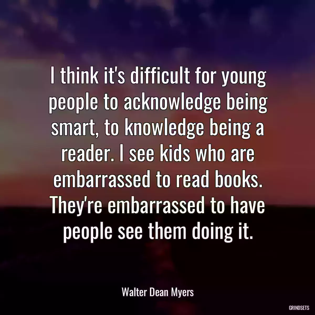 I think it\'s difficult for young people to acknowledge being smart, to knowledge being a reader. I see kids who are embarrassed to read books. They\'re embarrassed to have people see them doing it.