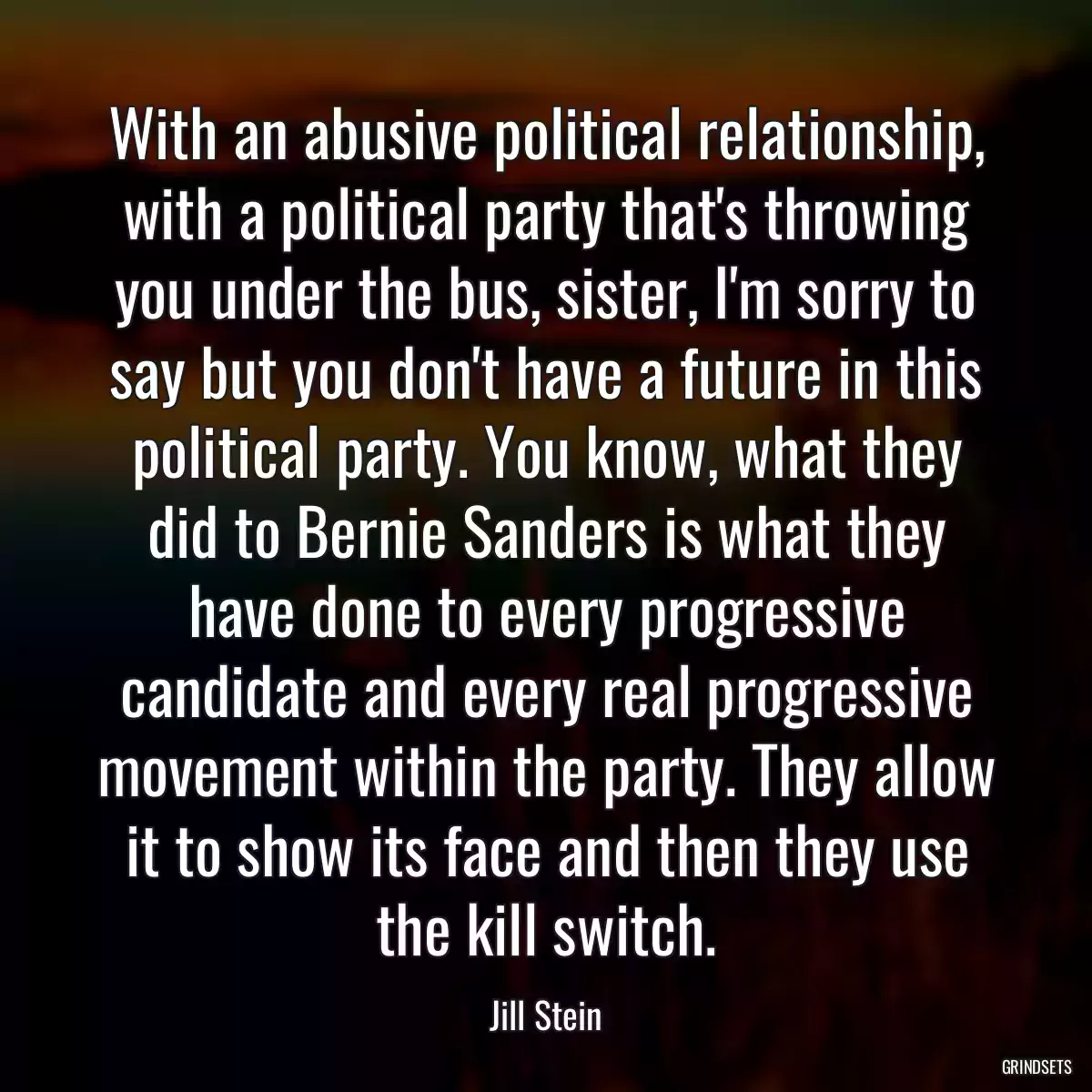 With an abusive political relationship, with a political party that\'s throwing you under the bus, sister, I\'m sorry to say but you don\'t have a future in this political party. You know, what they did to Bernie Sanders is what they have done to every progressive candidate and every real progressive movement within the party. They allow it to show its face and then they use the kill switch.