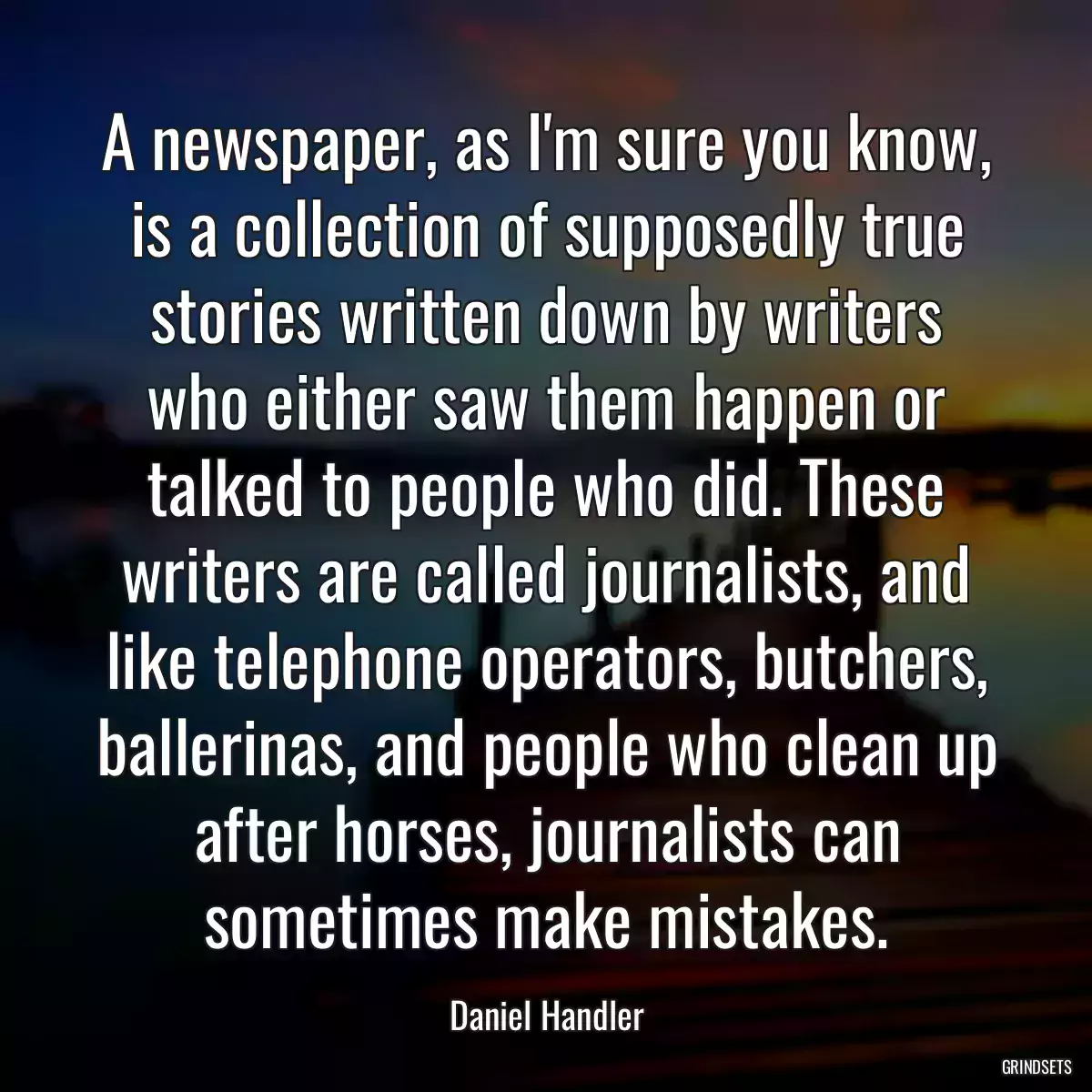 A newspaper, as I\'m sure you know, is a collection of supposedly true stories written down by writers who either saw them happen or talked to people who did. These writers are called journalists, and like telephone operators, butchers, ballerinas, and people who clean up after horses, journalists can sometimes make mistakes.