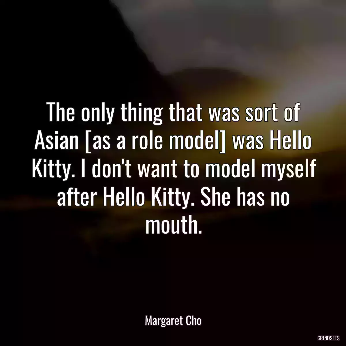 The only thing that was sort of Asian [as a role model] was Hello Kitty. I don\'t want to model myself after Hello Kitty. She has no mouth.