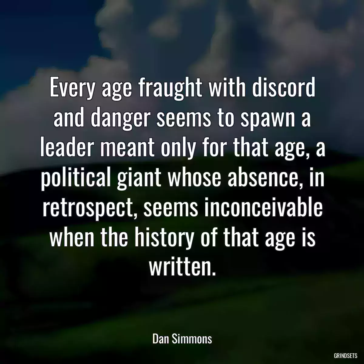 Every age fraught with discord and danger seems to spawn a leader meant only for that age, a political giant whose absence, in retrospect, seems inconceivable when the history of that age is written.