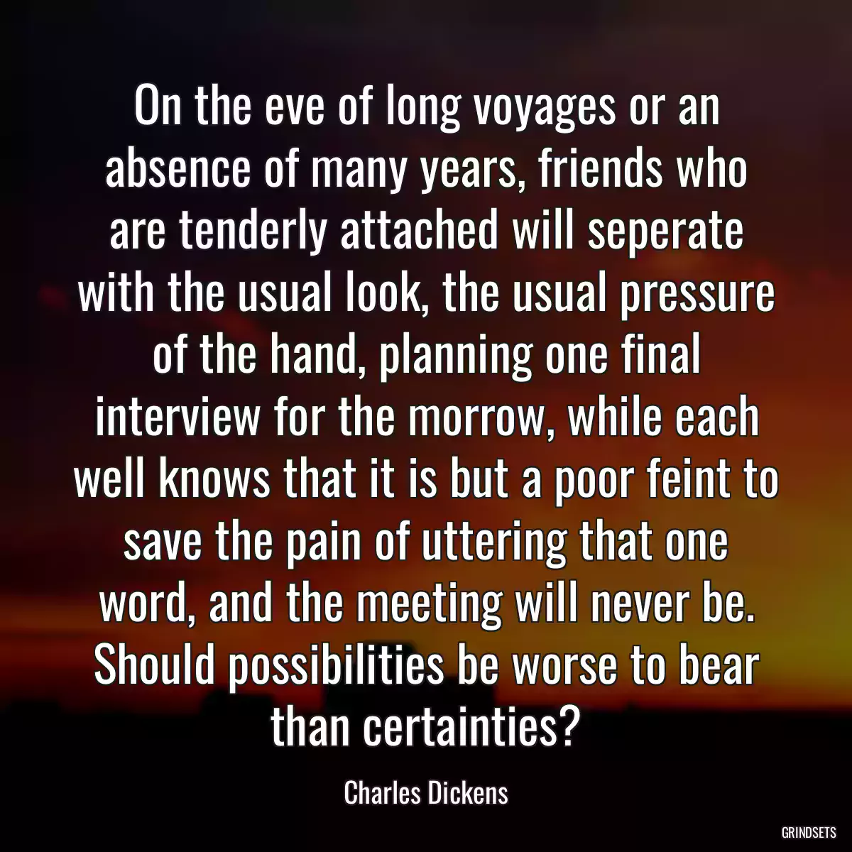 On the eve of long voyages or an absence of many years, friends who are tenderly attached will seperate with the usual look, the usual pressure of the hand, planning one final interview for the morrow, while each well knows that it is but a poor feint to save the pain of uttering that one word, and the meeting will never be. Should possibilities be worse to bear than certainties?