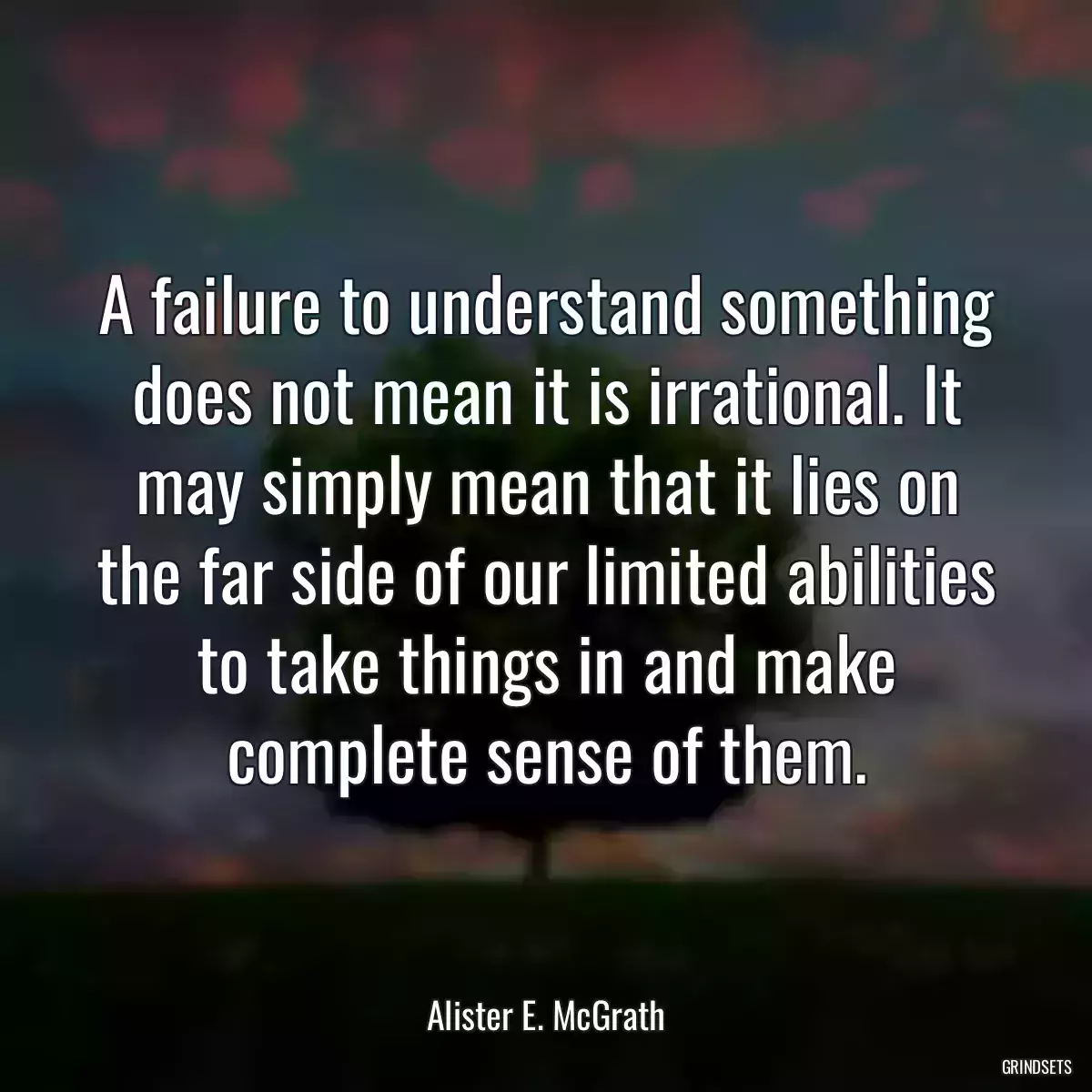 A failure to understand something does not mean it is irrational. It may simply mean that it lies on the far side of our limited abilities to take things in and make complete sense of them.