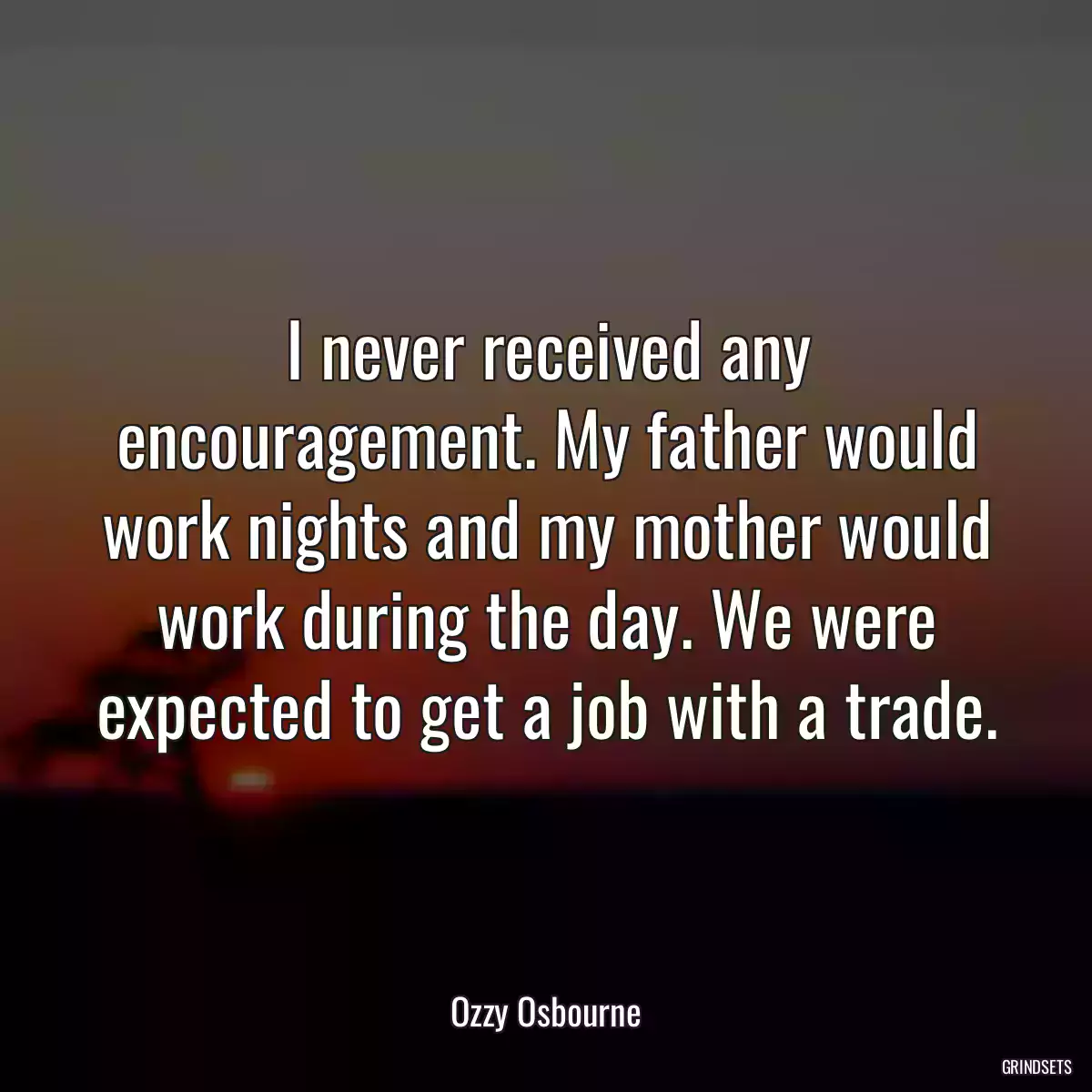 I never received any encouragement. My father would work nights and my mother would work during the day. We were expected to get a job with a trade.