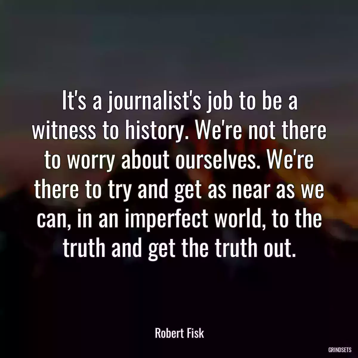 It\'s a journalist\'s job to be a witness to history. We\'re not there to worry about ourselves. We\'re there to try and get as near as we can, in an imperfect world, to the truth and get the truth out.