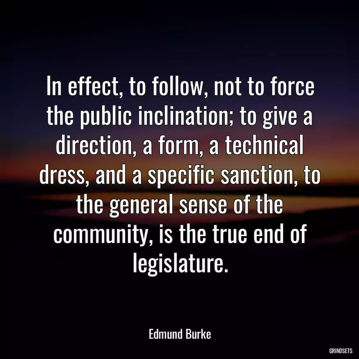 In effect, to follow, not to force the public inclination; to give a direction, a form, a technical dress, and a specific sanction, to the general sense of the community, is the true end of legislature.