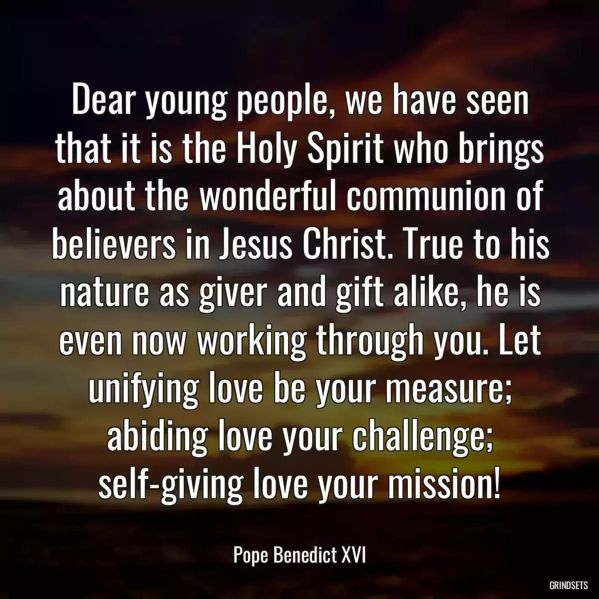 Dear young people, we have seen that it is the Holy Spirit who brings about the wonderful communion of believers in Jesus Christ. True to his nature as giver and gift alike, he is even now working through you. Let unifying love be your measure; abiding love your challenge; self-giving love your mission!