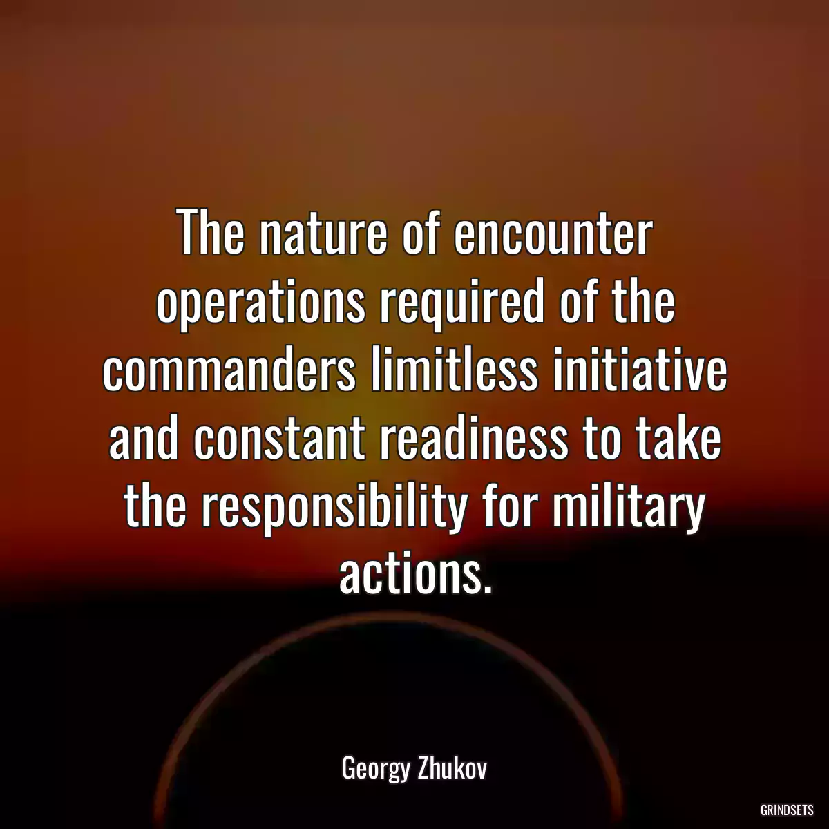 The nature of encounter operations required of the commanders limitless initiative and constant readiness to take the responsibility for military actions.