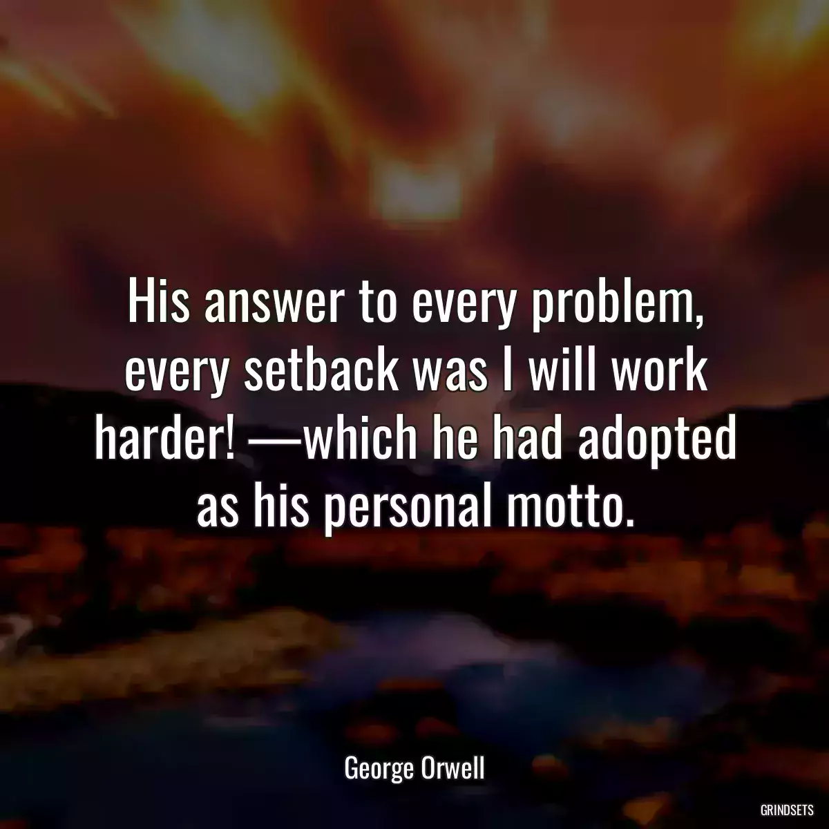 His answer to every problem, every setback was I will work harder! —which he had adopted as his personal motto.