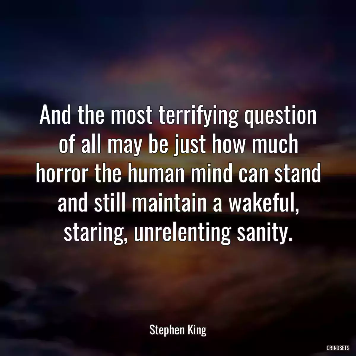 And the most terrifying question of all may be just how much horror the human mind can stand and still maintain a wakeful, staring, unrelenting sanity.