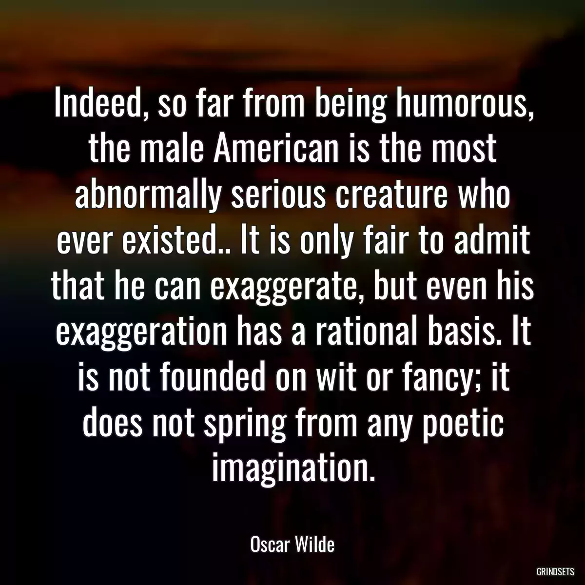 Indeed, so far from being humorous, the male American is the most abnormally serious creature who ever existed.. It is only fair to admit that he can exaggerate, but even his exaggeration has a rational basis. It is not founded on wit or fancy; it does not spring from any poetic imagination.